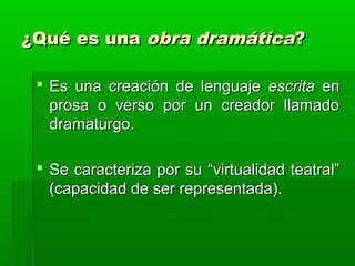 ¿Qué es una obra dramática?

  Es una creación de lenguaje escrita en
   prosa o verso por un creador llamado
   dramaturgo.

  Se caracteriza por su “virtualidad teatral”
   (capacidad de ser representada).
 