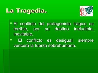 La Tragedia.

  El conflicto del protagonista trágico es
   terrible, por su destino ineludible,
   inevitable.
  El conflicto es desigual: siempre
   vencerá la fuerza sobrehumana.
 