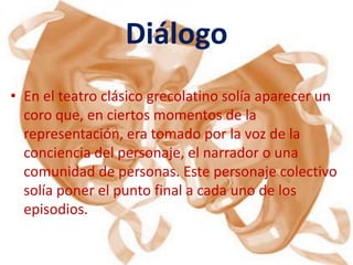 Diálogo
• En el teatro clásico grecolatino solía aparecer un
  coro que, en ciertos momentos de la
  representación, era tomado por la voz de la
  conciencia del personaje, el narrador o una
  comunidad de personas. Este personaje colectivo
  solía poner el punto final a cada uno de los
  episodios.
 