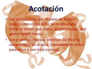 Acotación
• Son aclaraciones que el autor de la obra
  realiza sobre cómo debe ser el decorado,
  cómo se tienen que mover los personajes, qué
  gestos deben hacer...
• Son orientaciones que intentan clarificar la
  comprensión de la obra, (normalmente entre
  paréntesis o con letra cursiva),
 
