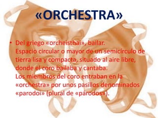 «ORCHESTRA»
• Del griego «orcheisthai», bailar.
  Espacio circular o mayor de un semicírculo de
  tierra lisa y compacta, situado al aire libre,
  donde el coro bailaba y cantaba.
  Los miembros del coro entraban en la
  «orchestra» por unos pasillos denominados
  «parodoi» (plural de «párodos»).
 