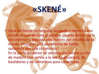 «SKENÉ»

• Zona de forma rectangular alargada y estrecha con
  el lado mayor de cara al público situada detrás de la
  «orchestra» y elevada tres metros por encima de la
  misma mediante una plataforma de tablas
  sostenida por una columnata.
  En la parte posterior se ubicaba una construcción
  de madera que servía a la vez de decorado, de
  bastidores y de camerinos para los actores.
 