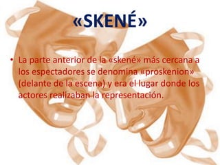 «SKENÉ»
• La parte anterior de la «skené» más cercana a
  los espectadores se denomina «proskenion»
  (delante de la escena) y era el lugar donde los
  actores realizaban la representación.
 