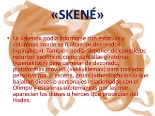 «SKENÉ»
• La «skené» podía adornarse con estatuas y
  columnas donde se fijaban los decorados
  («pinakes»). También podía disponer de complejos
  recursos escénicos como pantallas giratorias
  («periaktos») para cambiar de decorado,
  plataformas móviles («ekkyklema») para trasladar
  personas por la escena, grúas («theologheion») que
  bajaban dioses o personajes relacionados con el
  Olimpo y escaleras subterráneas por las que
  aparecían los dioses o héroes que procedían del
  Hades.
 