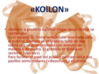 «KOILON»

• «Koilon» o graderío significa «lugar desde donde se
  contempla».
  Es el espacio de forma semicircular reservado para
  el público. Siempre se utilizaba la falda de una
  colina que se acondicionaba con asientos de
  madera o de piedra. El graderío se dividía en
  sectores («kerkís»).
  Para facilitar el paso del público existían uno o dos
  pasillos semicirculares («diazoma») y escaleras.
 