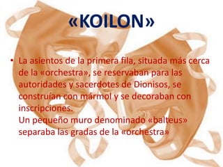 «KOILON»
• La asientos de la primera fila, situada más cerca
  de la «orchestra», se reservaban para las
  autoridades y sacerdotes de Dionisos, se
  construían con mármol y se decoraban con
  inscripciones.
  Un pequeño muro denominado «balteus»
  separaba las gradas de la «orchestra»
 