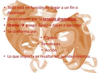 • Todo está en función de llegar a un fin o
  desenlace.
• Determinado por la tensión dramática.
• Drama  griego drao = hacer o ejecutar.
• Se conforma por:
                     • Espacio
                   • Personajes
                      • Acción
• Lo que importa es resaltar los acontecimientos.
 
