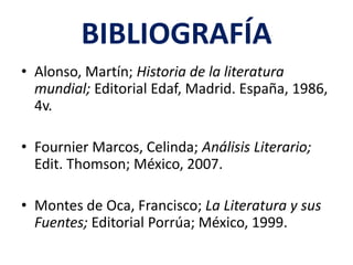 BIBLIOGRAFÍA
• Alonso, Martín; Historia de la literatura
  mundial; Editorial Edaf, Madrid. España, 1986,
  4v.

• Fournier Marcos, Celinda; Análisis Literario;
  Edit. Thomson; México, 2007.

• Montes de Oca, Francisco; La Literatura y sus
  Fuentes; Editorial Porrúa; México, 1999.
 