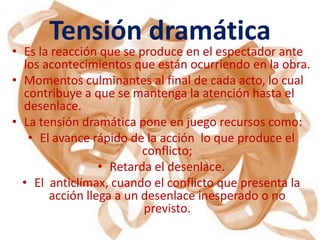 Tensión dramática
• Es la reacción que se produce en el espectador ante
  los acontecimientos que están ocurriendo en la obra.
• Momentos culminantes al final de cada acto, lo cual
  contribuye a que se mantenga la atención hasta el
  desenlace.
• La tensión dramática pone en juego recursos como:
   • El avance rápido de la acción lo que produce el
                         conflicto;
                 • Retarda el desenlace.
  • El anticlímax, cuando el conflicto que presenta la
       acción llega a un desenlace inesperado o no
                         previsto.
 