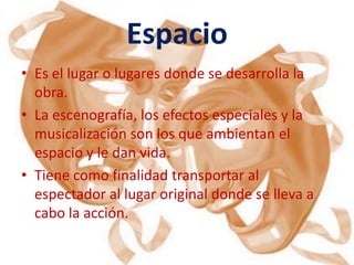 Espacio
• Es el lugar o lugares donde se desarrolla la
  obra.
• La escenografía, los efectos especiales y la
  musicalización son los que ambientan el
  espacio y le dan vida.
• Tiene como finalidad transportar al
  espectador al lugar original donde se lleva a
  cabo la acción.
 