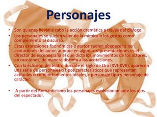 Personajes
• Son quienes llevan a cabo la acción dramática a través del diálogo.
• Los personajes se suelen valer de la mímica o los gestos como
  complemento al discurso.
• Estas expresiones fisonómicas o gestos suelen obedecer a las
  acotaciones del autor, aunque en algunas representaciones es el
  director de escenografía el que dicta los movimientos de los actores,
  en ocasiones, de manera distinta a las acotaciones.
• Con la eclosión del teatro durante el Siglo de Oro (XVI-XVII), aparecen
  una serie de personajes o tipos característicos que representan
  actitudes o comportamientos ideales,= personaje tipo y personaje de
  carácter.

•   A partir del Romanticismo los personajes evolucionan ante los ojos
    del espectador.
 