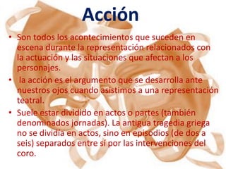 Acción
• Son todos los acontecimientos que suceden en
  escena durante la representación relacionados con
  la actuación y las situaciones que afectan a los
  personajes.
• la acción es el argumento que se desarrolla ante
  nuestros ojos cuando asistimos a una representación
  teatral.
• Suele estar dividido en actos o partes (también
  denominados jornadas). La antigua tragedia griega
  no se dividía en actos, sino en episodios (de dos a
  seis) separados entre sí por las intervenciones del
  coro.
 