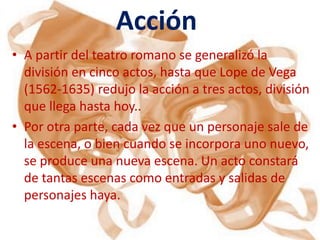 Acción
• A partir del teatro romano se generalizó la
  división en cinco actos, hasta que Lope de Vega
  (1562-1635) redujo la acción a tres actos, división
  que llega hasta hoy..
• Por otra parte, cada vez que un personaje sale de
  la escena, o bien cuando se incorpora uno nuevo,
  se produce una nueva escena. Un acto constará
  de tantas escenas como entradas y salidas de
  personajes haya.
 