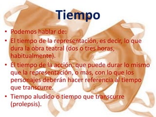 Tiempo
• Podemos hablar de:
• El tiempo de la representación, es decir, lo que
  dura la obra teatral (dos o tres horas,
  habitualmente).
• El tiempo de la acción, que puede durar lo mismo
  que la representación, o más, con lo que los
  personajes deberán hacer referencia al tiempo
  que transcurre.
• Tiempo aludido o tiempo que transcurre
  (prolepsis).
 