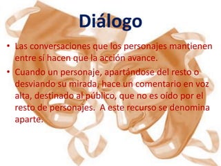 Diálogo
• Las conversaciones que los personajes mantienen
  entre sí hacen que la acción avance.
• Cuando un personaje, apartándose del resto o
  desviando su mirada, hace un comentario en voz
  alta, destinado al público, que no es oído por el
  resto de personajes. A este recurso se denomina
  aparte.
 