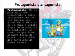 Protagonista y antagonista
• Protagonista: Es el
personaje más
importante y quién
representa una de
las fuerzas que
normalmente existen
en la obra o relato
y que se encuentran
en conflicto. Lo
común es que éste
siempre trata de
buscar la solución
del conflicto de
buena manera.
 