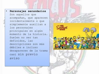 • Personajes secundarios
Son aquellos que
acompañan, que aparecen
incidentalmente o que
simplemente auxilian a
los personajes
principales en algún
momento de la historia.
Suelen no ser tan
definidos, las
descripciones son más
débiles e incluso
desaparecen de la trama
casi sin previo
aviso
 