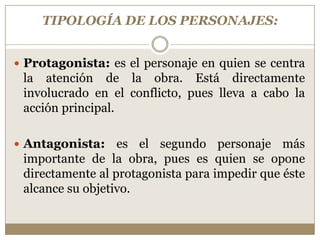 TIPOLOGÍA DE LOS PERSONAJES:


 Protagonista: es el personaje en quien se centra
 la atención de la obra. Está directamente
 involucrado en el conflicto, pues lleva a cabo la
 acción principal.

 Antagonista:    es el segundo personaje más
 importante de la obra, pues es quien se opone
 directamente al protagonista para impedir que éste
 alcance su objetivo.
 
