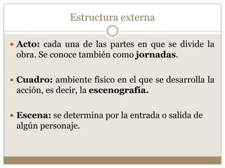 Estructura externa

 Acto: cada una de las partes en que se divide la
 obra. Se conoce también como jornadas.

 Cuadro: ambiente físico en el que se desarrolla la
 acción, es decir, la escenografía.

 Escena: se determina por la entrada o salida de
 algún personaje.
 