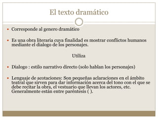El texto dramático

 Corresponde al genero dramático

 Es una obra literaria cuya finalidad es mostrar conflictos humanos
  mediante el dialogo de los personajes.

                                Utiliza

 Dialogo : estilo narrativo directo (solo hablan los personajes)

 Lenguaje de acotaciones: Son pequeñas aclaraciones en el ámbito
  teatral que sirven para dar información acerca del tono con el que se
  debe recitar la obra, el vestuario que llevan los actores, etc.
  Generalmente están entre paréntesis ( ).
 
