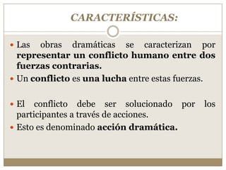CARACTERÍSTICAS:

 Las  obras dramáticas se caracterizan por
  representar un conflicto humano entre dos
  fuerzas contrarias.
 Un conflicto es una lucha entre estas fuerzas.


 El   conflicto debe ser solucionado por    los
  participantes a través de acciones.
 Esto es denominado acción dramática.
 