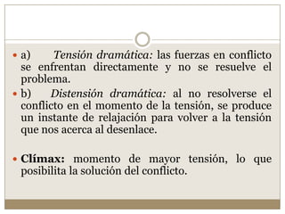  a)     Tensión dramática: las fuerzas en conflicto
  se enfrentan directamente y no se resuelve el
  problema.
 b)    Distensión dramática: al no resolverse el
  conflicto en el momento de la tensión, se produce
  un instante de relajación para volver a la tensión
  que nos acerca al desenlace.

 Clímax: momento de mayor tensión, lo que
 posibilita la solución del conflicto.
 