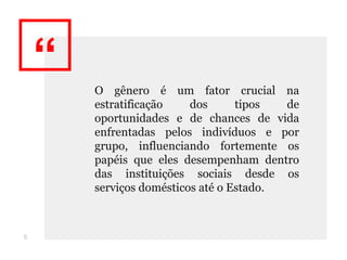 “ O gênero é um fator crucial na
estratificação dos tipos de
oportunidades e de chances de vida
enfrentadas pelos indivíduos e por
grupo, influenciando fortemente os
papéis que eles desempenham dentro
das instituições sociais desde os
serviços domésticos até o Estado.
5
 