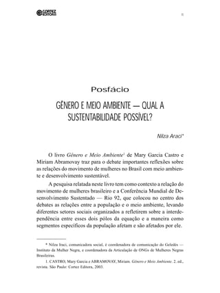 11 
Posfácio 
GÊNERO E MEIO AMBIENTE — QUAL A 
SUSTENTABILIDADE POSSÍVEL? 
Nilza Araci* 
O livro Gênero e Meio Ambiente1 de Mary Garcia Castro e 
Miriam Abramovay traz para o debate importantes reflexões sobre 
as relações do movimento de mulheres no Brasil com meio ambien-te 
e desenvolvimento sustentável. 
A pesquisa relatada neste livro tem como contexto a relação do 
movimento de mulheres brasileiro e a Conferência Mundial de De-senvolvimento 
Sustentado — Rio 92, que colocou no centro dos 
debates as relações entre a população e o meio ambiente, levando 
diferentes setores sociais organizados a refletirem sobre a interde-pendência 
entre esses dois pólos da equação e a maneira como 
segmentos específicos da população afetam e são afetados por ele. 
* Nilza Iraci, comunicadora social, é coordenadora de comunicação do Geledés — 
Instituto da Mulher Negra, e coordenadora da Articulação de ONGs de Mulheres Negras 
Brasileiras. 
1. CASTRO, Mary Garcia e ABRAMOVAY, Miriam. Gênero e Meio Ambiente. 2. ed., 
revista. São Paulo: Cortez Editora, 2003. 
 