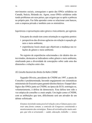 106 CASTRO • ABRAMOVAY 
movimentos sociais, conseguiam o apoio das ONGs solidárias no 
Canadá, Suécia, Holanda etc. Agora, essas ONGs solidárias estão 
tendo problemas em seus países, que exigem que se apóie a pobreza 
no próprio país. Faz falta aprender como se relacionar com bancos, 
com a empresa privada e também com os ministérios. 
Experiências e representações sobre gênero e meio ambiente, por agências 
Esta parte do estudo tem como orientação os seguintes pontos: 
• perspectivas das diversas agências em relação à equação gê-nero 
e meio ambiente; 
• experiências locais atuais que objetivam a mudança nas re-lações 
de gênero e meio ambiente. 
No registro de experiências selecionadas e do ideário dos en-trevistados, 
destacam-se indicadores sobre gênero e meio ambiente, 
sinalizando para a diversidade de concepções sobre cada uma das 
dimensões e relações entre elas. 
OG Conselho Nacional dos Direitos Da Mulher (CNDM) 
Segundo Oliveira, presidente do CNDM em 1997, a pauta do 
Conselho é predeterminada, havendo engajamento em sistemáticas 
ministeriais do Executivo para garantir direitos básicos. O papel ideo-lógico 
das ONGs junto ao CNDM, na época da ECO, restringiu-se, 
voluntariamente, à defesa da democracia. Essa defesa tem sido a 
voz utópica do conselho e a mais ampla. Um órgão como o CNDM, 
com as atribuições que tem, dificilmente será um ativador de um 
debate sofisticado. 
Estamos insistindo numa possível relação com a Câmara para cons-truir 
uma frente comum, a comissão do Congresso constituindo o 
monitoramento das estratégias. Temos ali reivindicações muito anti-gas, 
que vêm se arrastando — saúde, educação, trabalho —; temos 
 