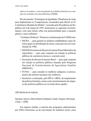 GÊNERO E MEIO AMBIENTE 107 
tópicos inovadores, como introdução do trabalho doméstico no côm-puto 
do trabalho nacional (Oliveira, CNDM). 
Do documento “Estratégias da Igualdade: Plataforma de Ação 
para Implementar os Compromissos Assumidos pelo Brasil na IV 
Conferência Mundial da Mulher”, assinado pela Presidência da Re-pública 
em 8 de março de 1997, destacamos as seguintes recomen-dações, 
com uma leitura sobre sua potencialidade para a equação 
gênero e meio ambiente: 
“Combate à Pobreza”: Promover a interlocução do CNDM com: 
• INCRA — para garantir às mulheres trabalhadoras rurais di-reitos 
iguais na distribuição de terras, como previsto na Cons-tituição 
de 1988; 
• DATER/Secretaria de Desenvolvimento Rural/Ministério da 
Agricultura — para ação conjunta em relação às políticas 
públicas de assistência técnica e extensão rural; 
• Secretaria de Desenvolvimento Rural — para ação conjunta 
em relação às políticas públicas traçadas pelo Programa 
Nacional de Fortalecimento da Agricultura Familiar 
(PRONAF); 
• FUNAI — para estender às mulheres indígenas os pressu-postos 
dos direitos humanos das mulheres; 
• Incentivar a realização, pelo IPEA e IBGE, de mapeamento 
da pobreza feminina, assim como monitoramento do impac-to 
das políticas públicas na reversão desse quadro. 
ONG Movimento de mulheres 
Educação, Gênero e Meio Ambiente (Cidadania, Estudo, Pesquisa, Informação 
e Ação — CEPIA) 
Em alguma medida, a maioria dos programas administrados 
por ONGs feministas ou do movimento de mulheres inclui, entre 
 