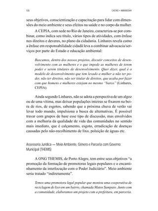 108 CASTRO • ABRAMOVAY 
seus objetivos, conscientização e capacitação para lidar com dimen-sões 
do meio ambiente e seus efeitos na saúde e no corpo da mulher. 
A CEPIA, com sede no Rio de Janeiro, caracteriza-se por com-binar, 
como indica seu título, vários tipos de atividades, com ênfase 
nos direitos e deveres, no plano da cidadania. Linhares revela como 
a ênfase em responsabilidade cidadã leva a combinar advocacia/ser-viços 
por parte do Estado e educação ambiental: 
Buscamos, dentro dos nossos projetos, discutir conceitos de desen-volvimento 
com as mulheres e o que impede as mulheres de terem 
poder e serem titulares de desenvolvimento. Quer dizer, qual é o 
modelo de desenvolvimento que tem levado a mulher a não ter po-der, 
não ter direitos, não ser titular de direitos, que acaba por fazer 
com que homens e mulheres estejam no mesmo “barco” (Linhares, 
CEPIA). 
Ainda segundo Linhares, não se adota a perspectiva de um algoz 
ou de uma vítima, mas deixar populações inteiras se fixarem na bei-ra 
de rios, de esgotos, sabendo que a próxima chuva de verão vai 
levar todo mundo, impulsiona a busca de alternativas. É possível 
travar com grupos de base esse tipo de discussão, mas envolvidos 
com a melhoria da qualidade de vida das comunidades no sentido 
mais imediato, que é calçamento, esgoto, erradicação de doenças 
causadas pelo não-recolhimento de lixo, poluição de águas etc. 
Assessoria Jurídica — Meio Ambiente, Gênero e Parceria com Governo 
Municipal (THEMIS) 
A ONG THEMIS, de Porto Alegre, tem entre seus objetivos “a 
promoção da formação de promotoras legais populares e o encami-nhamento 
da interlocução com o Poder Judiciário”. Meio ambiente 
seria tratado “indiretamente”. 
Temos uma promotora legal popular que montou uma cooperativa de 
reciclagem de lixo em um bairro, chamada Matos Sampaio. Junto com 
a comunidade, elaboramos um projeto com a prefeitura, em parceria. 
 