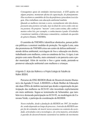 GÊNERO E MEIO AMBIENTE 109 
Conseguimos apoio de entidades internacionais. A GTZ ajudou em 
alguns projetos, montaram oficina de capacitação, de planejamento. 
Elas recebem os caminhões de lixo da prefeitura e procedem à recicla-gem. 
Elas trabalham com educação ambiental também. 
Quando as mulheres iniciam o curso, normalmente não têm dentes, 
possuem uma postura curvada, mas no final do curso estão com ou-tra 
postura. Os projetos “mexem” com a auto-estima, dão conheci-mentos 
sobre leis, por exemplo, e conhecimento é poder. O trabalho 
é monitorar também a liderança comunitária, cuidando da questão 
de gênero (Soares, THEMIS). 
O caminho da THEMIS é identificar obstáculos, pensar políti-cas 
públicas e construir medidas de proteção. Na região Leste, uma 
das promotoras da THEMIS criou um centro de defesa ambiental — 
atende defesa ambiental, reciclagem de lixo e educação em direito, 
trabalhando com mulheres, como as catadoras de lixo. A rigor, é um 
projeto com outra filosofia, mais estrutural e em parceria com o po-der 
municipal. Além de reciclar o lixo e gerar renda, pretende-se 
promover educação ambiental com mulheres e crianças. 
A Agenda 21, Ação das Mulheres e o Projeto Ecologia do Trabalho da 
Mulher (REDEH) 
Percurso da ONG REDEH (Rede de Desenvolvimento Huma-no) 
e da Agenda 21 local. A REDEH e a Rede Mulher de Educação 
são duas ONGs de âmbito nacional que desde a organização da par-ticipação 
das mulheres na ECO-92 vêm investindo explicitamente 
em meio ambiente. Segue-se testemunho de Schumaher, que tam-bém 
teve destacada participação na ECO-92, na modelagem da Ca-ravana 
Verde, e participa da coordenação da REDEH: 
Nosso trabalho, desde a fundação da REDEH em 1987, foi mudan-do, 
sendo depurado ao longo do processo. A missão da REDEH sem-pre 
foi de estimular, de inserir novos assuntos no contexto da socie-dade, 
articulados com a tecnologia e, de certa maneira, articulados 
à questão do desenvolvimento sustentável no âmbito do movimento 
 