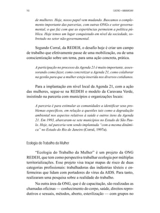 110 CASTRO • ABRAMOVAY 
de mulheres. Hoje, nosso papel vem mudando. Buscamos o comple-mento 
importante das parcerias, com outras ONGs e setor governa-mental, 
o que faz com que as experiências permeiem a política pú-blica. 
Hoje temos um lugar conquistado em nível da sociedade, so-bretudo 
no setor não-governamental. 
Segundo Corral, da REDEH, o desafio hoje é criar um campo 
de trabalho que efetivamente passe de uma mobilização, ou de uma 
conscientização sobre um tema, para uma ação concreta, prática. 
A participação no processo da Agenda 21 é muito importante, asses-sorando 
como fazer, como concretizar a Agenda 21, como colaborar 
na gestão para que a mulher esteja inserida nos diversos cotidianos. 
Para a implantação em nível local da Agenda 21, com a ação 
das mulheres, segue-se na REDEH o modelo da Caravana Verde, 
insistindo na parceria com municípios e organizações locais: 
A parceria é para estimular as comunidades a identificar seus pro-blemas 
específicos, em relação a questões tais como a degradação 
ambiental nos aspectos relativos à saúde e outros itens da Agenda 
21. Em 1993, abarcaram-se sete municípios no Estado de São Pau-lo. 
Hoje, tal parceria vem sendo implantada “com a mesma dinâmi-ca” 
no Estado do Rio de Janeiro (Corral, 1997a). 
Ecologia do Trabalho da Mulher 
“Ecologia do Trabalho da Mulher” é um projeto da ONG 
REDEH, que tem como perspectiva trabalhar ecologia por múltiplas 
territorializações. Esse projeto visa traçar mapas de risco de duas 
categorias profissionais: trabalhadoras das indústrias têxteis e en-fermeiras 
que lidam com portadores do vírus da AIDS. Para tanto, 
realizaram uma pesquisa sobre a realidade do trabalho. 
Na outra área da ONG, que é de capacitação, são realizadas as 
chamadas oficinas — conhecimento do corpo, saúde, direitos repro-dutivos 
e sexuais, métodos, aborto, esterilização — com grupos no 
 