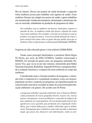 GÊNERO E MEIO AMBIENTE 111 
Rio de Janeiro. Houve um projeto de saúde destinado a capacitar 
trinta mulheres jovens para trabalhar com agentes de saúde. Essas 
mulheres fizeram um estágio nos postos de saúde e agora trabalham 
em comunicação. Ganhavam transporte, alimentação e atualmente são 
seis no mercado, trabalhando na produção de programas de rádio. 
Nos trabalhos com as mulheres em bairros, municípios, aparece a 
questão do lixo. As mulheres ainda não fazem a ligação do corpo 
com o meio ambiente. Por exemplo, o lixo que eu consumo é o que eu 
produzo, isso aparece pouco. A excessiva medicalização do corpo, o 
parto natural são temas sobre os quais têm que ajudar para que se 
lembrem. Elas se referem mais à alimentação (Schumaher, REDEH). 
Programas de rádio enfocando gênero e meio ambiente (CEMINA-REDEH) 
Tendo como principal idealizadora a jornalista Marta Régia 
Di Pierra, por meio da ONG CEMINA, também relacionada à 
REDEH, foi iniciado há quatro anos um programa intitulado Na-tureza 
Viva, que vai ao ar por dez minutos, transmitido pela Rádio 
Nacional Amazônia, Radiobrás. Segundo Di Pierra, o programa abor-da 
a condição feminina e o impacto do meio ambiente no corpo das 
mulheres. 
Considerando tanto o formato temático do programa, a intera-ção 
entre a responsável e a população receptora, como seu alcance, 
população ouvinte e respostas ao programa, tal experiência pode ser 
caracterizada como bem-sucedida no plano de conscientização/edu-cação 
ambiental e de gênero. De acordo com Di Pierra: 
o programa trabalha a questão ambiental, mas a Natureza Mulher 
cuida justamente da nossa geografia interior, nossos rios, nossas 
pausas, menopausas, nossos problemas e a questão do impacto do 
meio ambiente no corpo feminino. Eu vou monitorando através dos 
agrotóxicos essas questões que permeiam até a legislação traba-lhista, 
que é muito falha para a mulher ribeirinha, para a mulher 
rural. O programa quer estabelecer uma rede em toda a Amazônia 
Legal, que possa nos abastecer com informações, tendo as pró- 
 