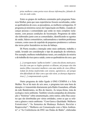 112 CASTRO • ABRAMOVAY 
prias mulheres como porta-vozes dessas informações, falando di-reto 
de onde estão. 
Entre os grupos de mulheres contatados pelo programa Natu-reza 
Mulher, para que suas experiências fossem socializadas, estão: 
as quebradeiras de coco, as pescadoras, as mulheres seringueiras. O 
programa já ministrou cursos de Capacitação em Rádio, visando al-cançar 
pessoas e comunidades que estão no mais completo isola-mento, 
com poucas condições de locomoção. Programas de rádio 
são elaborados junto com as comunidades, identificando-se agentes 
de saúde, líderes comunitários, radioamadores e também problemas 
comuns, como casos de expulsão de pequenos produtores e colonos 
das terras pelos fazendeiros na área do babaçu. 
Di Pierra ressalta a interação entre meio ambiente, trabalho e 
saúde, levando em consideração o tipo de população de referência. 
Por exemplo, mulheres trabalhadoras rurais, em condições de miséria 
e de trabalho de risco para a saúde, como as quebradeiras de coco, que 
[...] carregam muita “palha no lombo”, como elas dizem, muito peso. 
Isso faz com que os órgãos genitais se dilatem, até porque elas têm 
muitos filhos (encontrei mulheres com uma média de cinco filhos). 
Lidam de forma inadvertida com veneno, agrotóxicos, até porque 
têm dificuldade de lidar com o que não vêem, as doenças degenera-tivas 
[...] comprometendo a prole. 
Outro programa de rádio ligado à ONG CEMINA é o Fala 
Mulher. No ar há mais de seis anos, o programa tem uma hora de 
duração e é transmitido diariamente pela Rádio Guanabara, afiliada 
da rede Bandeirantes, no Rio de Janeiro. Às terças-feiras, trata de 
ecologia e meio ambiente. Também veicula campanhas de alimenta-ção 
e “histórias” sobre amamentação, entre outras; edita fitas casse-tes 
que são distribuídas por várias entidades, como as que se refe-rem 
a gênero e meio ambiente: “Com Garra e Qualidade: Mulheres 
Extrativistas”; “As Sementes da Mudança: Reduzir, Reciclar e 
Reaproveitar”; “Mulheres em Comunicação com o Meio Ambien-te”; 
e “As Conferências da ONU nas Ondas do Rádio”, elaboradas 
 