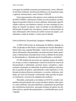 GÊNERO E MEIO AMBIENTE 113 
com apoio de entidades nacionais governamentais, como o Ministé-rio 
do Meio Ambiente, dos Recursos Hídricos e da Amazônia Legal, 
e agências internacionais, como Unifem e FNUAP. 
Entre representações sobre gênero e meio ambiente de Guillón, 
da ONG CEMINA, salientamos a ênfase no corte de gênero, na abor-dagem 
de questões relativas ao meio ambiente, destacando especifi-cidades 
relativas, por dinâmica cultural, em uma estratégia de mu-dança 
de relações de gênero, tanto investindo na decodificação e 
delimitação de papéis por sexo/gênero, quanto no fornecimento de 
mais informações sobre formas de melhor exercer tais papéis, con-siderando 
a saúde da mulher e o bem-estar da família. 
Centro de Referência, Documentação, Divulgação e Multiplicação (CIM) 
A ONG CIM (Centro de Informação da Mulher), fundada em 
1981, localizada em São Paulo e coordenada por Suzana Maranhão e 
Sonia Calió, atua, segundo Maranhão, “como um centro vivo de refe-rência, 
informação e documentação, nas redes nacionais, latino-ameri-canas 
e internacionais, buscando trazer à tona os debates do movimen-to, 
disseminando-os, sobretudo através de publicações e seminários”. 
O CIM também dá assessoria aos seguintes grupos de mulhe-res, 
no que se refere à implantação e desenvolvimento de centros de 
documentação e informação: governos locais, vereadoras e repre-sentantes 
municipais na elaboração de políticas públicas relaciona-das 
às questões de gênero, especialmente à ação legislativa e à ela-boração 
de planos diretores municipais; e a escolas, sindicatos, enti-dades, 
por meio da formação e informação sobre questões de gêne-ro, 
feminismo e exercício da cidadania das mulheres. 
Maranhão, analisando as atividades na ECO-92, ressalta a im-portância 
da participação não só para introduzir debates sobre gêne-ro 
e meio ambiente, mas para identificar a importância de participar 
das conferências posteriores, marcando enfoques de gênero nos de-bates 
prévios, quando das preparatórias, e contribuindo para sua di-vulgação. 
 