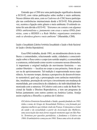 114 CASTRO • ABRAMOVAY 
Entende que o CIM teve uma participação significativa durante 
a ECO-92, com várias publicações sobre mulher e meio ambiente. 
Nesses últimos três anos, com os Cadernos do CIM, houve participa-ção 
nas conferências internacionais desde a ECO-92. Pela primeira 
vez, ocorreu a ligação entre gênero e meio ambiente. O estímulo ex-terno 
foi sem dúvida a ECO-92. “Entramos em contato com algumas 
ONGs ambientalistas e, juntamente com essas e outras ONGs femi-nistas, 
como a REDEH e a Rede Mulher, organizamos seminários 
onde se abordava gênero e meio ambiente” (Maranhão, CIM). 
Saúde e Sexualidade (Coletivo Feminista Sexualidade e Saúde e Rede Nacional 
de Saúde e Direitos Reprodutivos) 
Essa ONG trabalha, desde 1981, no atendimento direto às mu-lheres 
e comunidades, relacionando saúde, cidadania e conscienti-zação 
sobre o fluxo entre o corpo (em sentido amplo), a comunidade 
e a natureza, enfatizando como ocorre o consumo nessas dimensões. 
A importante e original tradição do movimento feminista — seu 
caráter libertário — localiza no corpo a casa primeira, fonte de pra-zer 
ou de aprisionamento. Tal tradição é reapresentada nessa expe-riência. 
Ao mesmo tempo, destaca a perspectiva de desenvolvimen-to 
sustentável, qual seja, a preocupação com carências materializa-das, 
imediatas, prestação de serviços e investimento em mudança de 
mentalidade, por consciência de cidadania e de individualidade har-monizada 
com a natureza. O Coletivo está com a sede da Rede Na-cional 
de Saúde e Direitos Reprodutivos, e tem um programa de 
bolsas juntamente com outros centros na América Latina. Araújo 
assim explicita a filosofia e a prática do Coletivo: 
O Coletivo Feminista Sexualidade e Saúde, quando fundado em 1981, 
tinha o nome de Grupo de Sexualidade Política e era formado por 
algumas mulheres que tinham vindo da França. Começamos a tratar 
da saúde e da sexualidade a partir da Associação das Mulheres, 
uma associação das mais fortes naquele momento aqui em São Pau-lo. 
Terminou por questões partidárias, e fundamos o Coletivo em 
1984. O ambulatório começou em 1984. Temos uma série de ativida- 
 