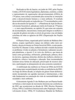 12 CASTRO • ABRAMOVAY 
Realizada no Rio de Janeiro, em junho de 1992, pelas Nações 
Unidas, a ECO-92 reuniu legisladores, diplomatas, cientistas, a mídia 
e representantes de organizações não-governamentais (ONGs) de 
179 países, num esforço concentrado para reconciliar as interações 
entre o desenvolvimento humano e o meio ambiente. O resultado 
dessa mobilização pode ser traduzido nas 173 recomendações conti-das 
no documento da Agenda 21 — a Plataforma de Ação do Desen-volvimento 
Sustentável, adotada por chefes de Estado de 179 países 
— e, mais especificamente, no capítulo 24, que reúne um conjunto 
de recomendações, mecanismos e metas para integrar as mulheres e 
a questão de gênero em todos os níveis de governo e nas atividades 
correlatas de todas as agências da ONU (Organização das Nações 
Unidas). 
O Planeta Fêmea, organizado pela Coalizão de Mulheres Bra-sileiras, 
ocupou significativo espaço nos debates sobre meio am-biente 
e desenvolvimento no Fórum Social de ONGs, evento parale-lo 
ao Rio-92. Durante 12 dias, mulheres de todo o mundo discutiram 
os problemas vividos no planeta e formularam e adotaram sua pró-pria 
plataforma, a Agenda 21 de Ação das Mulheres, que tratou de 
temas como governança, militarismo, globalização, pobreza, direi-tos 
da terra, segurança alimentar, direitos das mulheres, direitos re-produtivos, 
ciência e tecnologia e educação. Suas recomendações 
incluíam novas formas de educação, preservação de recursos natu-rais 
e participação no planejamento de uma economia sustentável. 
A mobilização das mulheres no Fórum de ONGs da ECO-92 
abriu espaço para sua participação em todas as conferências da ONU. 
Ao longo da última década, as relações de gênero foram definitiva-mente 
incorporadas nas agendas nacionais e internacionais, e têm 
sido fundamental na construção da visão de sustentabilidade entre 
sociedade e meio ambiente. 
O documento Agenda 21 das Mulheres por um Planeta Saudá-vel 
balizou a intervenção do movimento feminista nas conferências 
da ONU que aconteceram na década de 1990: Direitos Humanos 
(Viena, 1993); Conferência Internacional sobre População e Desen-volvimento 
(Cairo, 1994); IV Conferência Mundial de Mulheres 
 