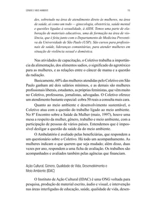 GÊNERO E MEIO AMBIENTE 115 
des, sobretudo na área de atendimento direto às mulheres, na área 
de saúde, aí como um todo — ginecologia, obstetrícia, saúde mental 
e questões ligadas à sexualidade, à AIDS. Temos uma parte de ela-boração 
de materiais educativos, uma de formação na área de vio-lência, 
que é feita junto com o Departamento de Medicina Preventi-va 
da Universidade de São Paulo (USP). São cursos para profissio-nais 
de saúde, lideranças comunitárias, para atender mulheres em 
situação de violência sexual e doméstica. 
Nas atividades de capacitação, o Coletivo trabalha a importân-cia 
da alimentação, dos alimentos sadios, o significado do agrotóxico 
para as mulheres, e as relações entre o câncer de mama e a questão 
da radiação. 
Basicamente, 60% das mulheres atendidas pelo Coletivo em São 
Paulo ganham até dois salários mínimos, e as demais são mulheres 
profissionais liberais, estudantes, as próprias feministas, que vêm muito 
no Coletivo, professoras, jornalistas, advogadas. O Coletivo oferece 
um atendimento bastante especial: cobra 50 reais a consulta mais cara. 
Quanto ao meio ambiente e desenvolvimento sustentável, o 
Coletivo atua com a questão do trabalho ligado ao meio ambiente. 
No 8º Encontro sobre a Saúde da Mulher (maio, 1997), houve uma 
mesa a respeito da mulher, gênero, trabalho e meio ambiente, com a 
participação de pessoas de vários países. Entendemos que é impos-sível 
desligar a questão da saúde da do meio ambiente. 
O Ambulatório é avaliado pelas beneficiárias, que respondem a 
um questionário sobre o Coletivo. Há todo um acompanhamento. As 
mulheres indicam o que querem que seja mudado; além disso, duas 
vezes por ano, respondem a uma ficha de avaliação. Os trabalhos são 
acompanhados e avaliados também pelas agências que financiam. 
Ação Cultural, Gênero, Qualidade de Vida, Desenvolvimento e 
Meio Ambiente (IDAC) 
O Instituto de Ação Cultural (IDAC) é uma ONG voltada para 
pesquisa, produção de material escrito, áudio e visual, e intervenção 
nas áreas interligadas de educação, saúde, qualidade de vida, desen- 
 