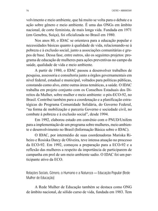116 CASTRO • ABRAMOVAY 
volvimento e meio ambiente, que há muito se volta para o debate e a 
ação sobre gênero e meio ambiente. É uma das ONGs em âmbito 
nacional, de corte feminista, de mais longa vida. Fundada em 1971 
(em Genebra, Suíça), foi oficializada no Brasil em 1980. 
Nos anos 80, o IDAC se orientava para a educação popular e 
necessidades básicas quanto à qualidade de vida, relacionando-se à 
pobreza e à exclusão social, junto a associações comunitárias e gru-pos 
de base. Dessa fase, entre outros, são os seguintes projetos: pro-grama 
de educação de mulheres para ações preventivas no campo da 
saúde, qualidade de vida e meio ambiente. 
A partir de 1980, o IDAC passou a desenvolver trabalhos de 
pesquisa, assessoria e consultoria junto a órgãos governamentais em 
nível federal, estadual e municipal, voltados para políticas públicas, 
constando como alvo, entre outras áreas temáticas, a saúde. O IDAC 
trabalha em projeto conjunto com os Conselhos Estaduais dos Di-reitos 
da Mulher, sobre mulher e meio ambiente: o pós-ECO-92, no 
Brasil. Contribui também para a coordenação e a planificação estra-tégicas 
do Programa Comunidade Solidária, do Governo Federal, 
“na forma de mobilização e parceria Governo e sociedade civil, no 
combate à pobreza e à exclusão social”, desde 1994. 
Em 1992, elaborou estudo em convênio com o PNUD/Unifem 
para a implementação de um programa sobre mulheres, meio ambien-te 
e desenvolvimento no Brasil (Informação Básica sobre o IDAC). 
O IDAC, por intermédio de suas coordenadoras Mariska Ri-beiro 
e Rosiska Darcy de Oliveira, teve intensa atuação no processo 
da ECO-92. Em 1992, começou a preparação para a ECO-92 e a 
reflexão das mulheres a respeito da importância de participarem de 
campanha em prol de um meio ambiente sadio. O IDAC foi um par-ticipante 
ativo da ECO. 
Relações Sociais, Gênero, o Humano e a Natureza — Educação Popular (Rede 
Mulher de Educação) 
A Rede Mulher de Educação também se destaca como ONG 
de âmbito nacional, de sólido curso de vida, fundada em 1983. Tem 
 