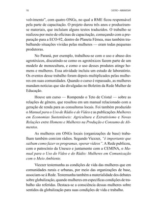 118 CASTRO • ABRAMOVAY 
volvimento”, com quatro ONGs, no qual a RME ficou responsável 
pela parte de capacitação. O projeto durou três anos e produziram-se 
materiais, que incluíam alguns textos traduzidos. O trabalho se 
realizou por meio de oficinas de capacitação, começando com a pre-paração 
para a ECO-92, dentro do Planeta Fêmea, mas também tra-balhando 
situações vividas pelas mulheres — eram todas pequenas 
produtoras. 
No Paraná, por exemplo, trabalhou-se com o uso e abuso dos 
agrotóxicos, discutindo-se como os agrotóxicos fazem parte de um 
modelo de monocultura, e como o uso desses produtos atinge ho-mens 
e mulheres. Essa atividade incluiu um estudo de laboratório. 
Os eventos desse trabalho foram depois multiplicados pelas mulhe-res 
em suas comunidades. Quando o curso é repassado, as mulheres 
mandam notícias que são divulgadas no Boletim da Rede Mulher de 
Educação. 
Houve um curso — Rompendo o Teto de Cristal — sobre as 
relações de gênero, que resultou em um manual relacionado com a 
geração de renda para as consultoras locais. Foi também produzido 
o Manual para o Uso de Rádio e de Vídeo e as publicações Mulheres 
em Economias Sustentáveis: Agricultura e Extrativismo e Novas 
Relações entre Homens e Mulheres na Produção e Consumo de Ali-mentos. 
As mulheres em ONGs locais (organizações de base) traba-lham 
também com/em rádios. Segundo Viezzer, “é importante que 
saibam como fazer os programas, operar vídeos”. A Rede publicou, 
com o patrocínio da Unesco e juntamente com a CEMINA, o Ma-nual 
para o Uso do Vídeo e do Rádio: Mulheres em Comunicação 
com o Meio Ambiente. 
Viezzer testemunha as condições de vida das mulheres que em 
comunidades rurais e urbanas, por meio das organizações de base, 
associam-se à Rede. Testemunha também a materialidade dos debates 
sobre globalização, quando mulheres em específicas condições de tra-balho 
são referidas. Destaca-se a consciência dessas mulheres sobre 
sentidos da globalização para suas condições de vida e trabalho. 
 