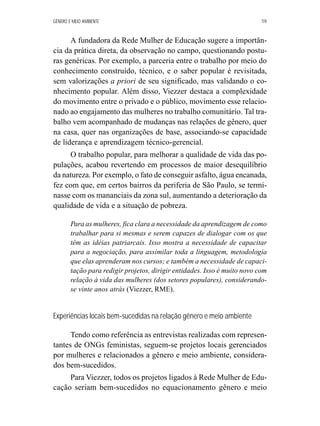 GÊNERO E MEIO AMBIENTE 119 
A fundadora da Rede Mulher de Educação sugere a importân-cia 
da prática direta, da observação no campo, questionando postu-ras 
genéricas. Por exemplo, a parceria entre o trabalho por meio do 
conhecimento construído, técnico, e o saber popular é revisitada, 
sem valorizações a priori de seu significado, mas validando o co-nhecimento 
popular. Além disso, Viezzer destaca a complexidade 
do movimento entre o privado e o público, movimento esse relacio-nado 
ao engajamento das mulheres no trabalho comunitário. Tal tra-balho 
vem acompanhado de mudanças nas relações de gênero, quer 
na casa, quer nas organizações de base, associando-se capacidade 
de liderança e aprendizagem técnico-gerencial. 
O trabalho popular, para melhorar a qualidade de vida das po-pulações, 
acabou revertendo em processos de maior desequilíbrio 
da natureza. Por exemplo, o fato de conseguir asfalto, água encanada, 
fez com que, em certos bairros da periferia de São Paulo, se termi-nasse 
com os mananciais da zona sul, aumentando a deterioração da 
qualidade de vida e a situação de pobreza. 
Para as mulheres, fica clara a necessidade da aprendizagem de como 
trabalhar para si mesmas e serem capazes de dialogar com os que 
têm as idéias patriarcais. Isso mostra a necessidade de capacitar 
para a negociação, para assimilar toda a linguagem, metodologia 
que elas aprenderam nos cursos; e também a necessidade de capaci-tação 
para redigir projetos, dirigir entidades. Isso é muito novo com 
relação à vida das mulheres (dos setores populares), considerando-se 
vinte anos atrás (Viezzer, RME). 
Experiências locais bem-sucedidas na relação gênero e meio ambiente 
Tendo como referência as entrevistas realizadas com represen-tantes 
de ONGs feministas, seguem-se projetos locais gerenciados 
por mulheres e relacionados a gênero e meio ambiente, considera-dos 
bem-sucedidos. 
Para Viezzer, todos os projetos ligados à Rede Mulher de Edu-cação 
seriam bem-sucedidos no equacionamento gênero e meio 
 