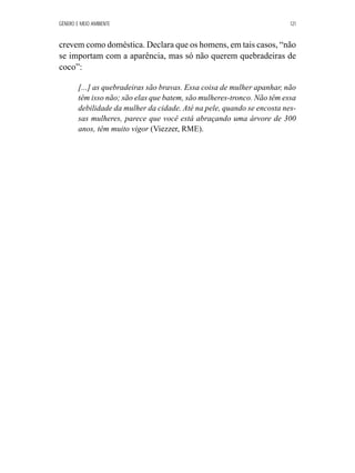 GÊNERO E MEIO AMBIENTE 121 
crevem como doméstica. Declara que os homens, em tais casos, “não 
se importam com a aparência, mas só não querem quebradeiras de 
coco”: 
[...] as quebradeiras são bravas. Essa coisa de mulher apanhar, não 
têm isso não; são elas que batem, são mulheres-tronco. Não têm essa 
debilidade da mulher da cidade. Até na pele, quando se encosta nes-sas 
mulheres, parece que você está abraçando uma árvore de 300 
anos, têm muito vigor (Viezzer, RME). 
 