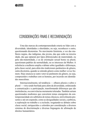 123 
CONSIDERAÇÕES FINAIS E RECOMENDAÇÕES 
Uma das marcas da contemporaneidade estaria no lidar com a 
diversidade, identidades e alteridades, ou seja, reconhecer o outro, 
questionando dicotomias. No movimento feminista, a voz das mu-lheres 
negras, das indígenas, das jovens, das que estão na terceira 
idade, das que optaram por tipos diferenciados de maternidade, ou 
pela não-maternidade, e as de orientação sexual homo ou plural, 
questionam padrões de normalidade, ou os interesses da Mulher. A 
referência a mulheres amplia o debate sobre igualdade e diferenças, 
pela classe social, para além dos tradicionais parâmetros de gênero, 
outra dicotomia, quando se entende gênero como mulher versus ho-mem. 
Hoje enuncia-se outro vetor no parâmetro de gênero, ou seja, 
compreender e trabalhar com os homens, por incursão em identida-des 
masculinas. 
Internacionalmente, tal tendência — olhares plurais e sobre o 
plural — viria sendo burilada para além da diversidade, enfatizando 
a comunicação e a participação, transformando diferenças que são 
intolerâncias, ou convivências meramente toleradas. Também seriam 
questionados modismos que convertem temas emergentes da con-temporaneidade 
em subtítulos de temas clássicos, terrivelmente pre-sentes 
e até em expansão, como as desigualdades sociais, a pobreza, 
a exploração no trabalho e a exclusão, resgatando-se debates sobre 
classe social, enriquecidos e coloridos por consideração a diversos 
sistemas de discriminação e diversas linguagens de afirmação de 
direitos humanitários. 
 