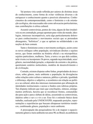 124 CASTRO • ABRAMOVAY 
Tal postura viria sendo refletida por autores de distintas áreas 
do conhecimento, como forma de evitar violências diversas e de 
enriquecer o conhecimento quanto a possíveis alternativas. Conhe-cimentos 
da contemporaneidade, como o feminista e o de orienta-ção 
ecológica, são reacessados não como advocacias particularistas, 
mas contribuições à crítica cultural. 
Assumir controvérsias, pontos de vista, alguns de fato irredutí-veis 
ou em contradição, porque apontam para visões de mundo, ideo-logias, 
interesses incompatíveis, seria algo particularmente doloro-so 
para conhecimentos e movimentos sociais que se pretendem 
abrangentes, “holísticos”, e que se apóiam na solidariedade e em 
noções de bem comum. 
Tanto o feminismo como o movimento ecológico, assim como 
os novos enfoques sobre população, reivindicam direitos e sujeitos 
novos, que foram omitidos na história oficial e na micropolítica: 
sujeitos particulares, mulheres, Terra, a terra e os que dela cuidam, 
nela vivem e se incorporam. Os povos, segundo raça/etnicidade, sexo/ 
gênero, nacionalidade/geração, a depender da corrente e da prática, 
questionam cenários moleculares, modelos de desenvolvimento e 
de civilização. 
Contudo, existem disputas sobre linhas, propriedades de área e 
eixos, sobre gênero, meio ambiente e população; há divergências 
sobre relações entre cultura e natureza, público e privado, igualdade 
e diferença, objetivo e subjetivo, o econômico em relação ao políti-co 
e ao cultural, além dos interesses instrumentais por afirmação de 
identidades institucionais e acesso a fundos com rubricas próprias. 
Tais disputas indicam que mais que conciliações, sínteses, amalga-mentos 
artificiais, haveria que se reconhecer frentes, comunalida-des 
para ação e para o debate de idéias, assumindo-se controvérsias, 
ideários sobre o ser e o vir a ser. Esse foi o estímulo básico deste 
trabalho, realizado pela UNESCO/EPD, mapeando posições, repre-sentações 
e experiências que buscam ultrapassar territórios temáti-cos, 
combinando gênero, população e meio ambiente. 
A preocupação das pesquisadoras foi a de mapear o equacio-namento 
gênero e meio ambiente nos anos 90, no Brasil, na ambiência 
 