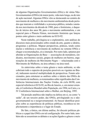 GÊNERO E MEIO AMBIENTE 125 
de algumas Organizações Governamentais (OGs) e de várias Não- 
Governamentais (ONGs) de maior porte, vida mais longa, ou de raio 
de ação nacional. Algumas ONGs vêm se destacando no cenário do 
movimento de mulheres e do movimento ambientalista desde perío-dos 
que marcam a visibilidade e a presença pública, notada e anota-da 
nos movimentos da década de 1980, para o feminismo, e daque-les 
de inícios dos anos 90, para o movimento ambientalista, e em 
especial para o Planeta Fêmea, movimento feminista que lançou 
pontes entre gênero e meio ambiente na ECO-92. 
Neste trabalho, privilegiou-se o exploratório, sem análises de 
discursos mais posicionados sobre estado da arte, quanto a ideário, 
programas e políticas. Mapear perspectivas, práticas, tendo como 
núcleo e referência o movimento de mulheres na vertente ONGs e 
chegar a recomendações, eis a intenção. Por outro lado, optamos por 
abordar as Organizações de Base — associações de moradores, sin-dicatos, 
movimentos sociais, grupos de mulheres em bairros, orga-nizações 
de mulheres do Movimento Negro — relacionadas com o 
Movimento de Mulheres, na área urbana e na área rural. 
As entrevistas sobre o tema gênero e meio ambiente, se não 
cobriram todo o espectro de posições possíveis ou vigentes no Bra-sil, 
indicaram razoável multiplicidade de perspectivas. Foram sele-cionados, 
para estruturar as análises sobre o ideário das ONGs do 
movimento de mulheres, os testemunhos sobre significados das Con-ferências 
Internacionais das Nações Unidas, do ciclo 80/90, com 
especial referência à ECO-92, no Rio de Janeiro, e, em menor exten-são, 
à Conferência Mundial sobre População, em 1994, no Cairo, e a 
IV Conferência Internacional sobre a Mulher, em Beijing, 1995. 
Tal posição analítica não implica na defesa em si, ou como “a 
saída”, de um terceiro poder, das ONGs, privilegiando ou o não-governamental 
ou o neogovernamental. Ao buscar identificar posi-ções 
sobre as experiências de políticas públicas, reconhece-se im-plicitamente 
a importância e o lugar do Estado. 
De fato, a tônica, em última análise, foi discutir políticas pú-blicas 
e o papel das ONGs em tal configuração. Por outro lado, tam-bém 
não se assumiram os debates e as ações ligados a gênero e meio 
 
