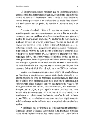 GÊNERO E MEIO AMBIENTE 127 
Os discursos analisados mostram que há tendências quanto a 
temas acentuados, com marcas de gênero, entendendo-se gênero não 
restrito ao sexo dos informantes, mas à tônica de seus discursos, 
como a preocupação com as relações sociais de poder entre os sexos 
e as divisões sexuais de poder, de trabalho e quanto ao lazer e ao 
prazer. 
Por razões ligadas à prática, à formação e mesmo às visões de 
mundo, quanto mais nos aproximamos do dia-a-dia, de questões 
concretas, mais se perfilam identificações temáticas por gênero e 
modos de olhar o meio ambiente. As mulheres do movimento de 
mulheres referem-se a várias terras/casas; referem-se mais ao cor-po, 
seu uso (turismo sexual) e desejos (sexualidade), condições do 
trabalho; seu sentido não propriamente produtivo, com referências à 
dignidade, ao respeito e à auto-estima. Nas falas dos ambientalistas 
e das pessoas relacionadas a ONGs aparece a preocupação com a 
população pobre, sua sobrevivência econômica, formas de uso da 
terra, problemas com a degradação ambiental. Há uma especifica-ção 
ecológica-agrícola maior entre aqueles em ONGs ambientalis-tas 
e desenvolvimentistas, enquanto o trânsito entre população e meio 
ambiente é de mais fácil identificação entre as ONGs de mulheres. 
Vários grupos reconhecem que após a ECO-92 as relações en-tre 
feministas e ambientalistas seriam mais fáceis, afastado o viés 
neomalthusiano no trato da população e a associação, já questiona-da 
por vários, entre problemas com meio ambiente e fertilidade. Em 
contrapartida, todos os grupos também insistem que há relações for-mais, 
persistindo paralelismo, divisões de áreas, mas tolerância e 
diálogo, comunicação, o que implica assumir controvérsias. Tam-bém 
se identifica que mesmo entre as feministas teria havido certo 
retraimento no debate e no trabalho com questões de meio ambien-te. 
As ONGs de reconhecimento nacional estariam, explicitamente, 
trabalhando com meio ambiente, de forma prioritária e mais siste-mática. 
A separação e as divergências de lógica entre ambientalistas e 
feministas seriam reforçadas também por falta de estudos e pesqui-sas 
ou de um lugar acadêmico nos debates dessa área. Conta-se com 
 
