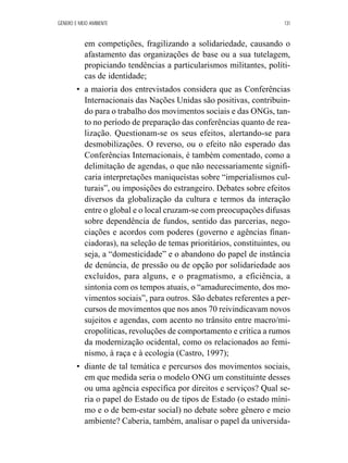 GÊNERO E MEIO AMBIENTE 131 
em competições, fragilizando a solidariedade, causando o 
afastamento das organizações de base ou a sua tutelagem, 
propiciando tendências a particularismos militantes, políti-cas 
de identidade; 
• a maioria dos entrevistados considera que as Conferências 
Internacionais das Nações Unidas são positivas, contribuin-do 
para o trabalho dos movimentos sociais e das ONGs, tan-to 
no período de preparação das conferências quanto de rea-lização. 
Questionam-se os seus efeitos, alertando-se para 
desmobilizações. O reverso, ou o efeito não esperado das 
Conferências Internacionais, é também comentado, como a 
delimitação de agendas, o que não necessariamente signifi-caria 
interpretações maniqueístas sobre “imperialismos cul-turais”, 
ou imposições do estrangeiro. Debates sobre efeitos 
diversos da globalização da cultura e termos da interação 
entre o global e o local cruzam-se com preocupações difusas 
sobre dependência de fundos, sentido das parcerias, nego-ciações 
e acordos com poderes (governo e agências finan-ciadoras), 
na seleção de temas prioritários, constituintes, ou 
seja, a “domesticidade” e o abandono do papel de instância 
de denúncia, de pressão ou de opção por solidariedade aos 
excluídos, para alguns, e o pragmatismo, a eficiência, a 
sintonia com os tempos atuais, o “amadurecimento, dos mo-vimentos 
sociais”, para outros. São debates referentes a per-cursos 
de movimentos que nos anos 70 reivindicavam novos 
sujeitos e agendas, com acento no trânsito entre macro/mi-cropolíticas, 
revoluções de comportamento e crítica a rumos 
da modernização ocidental, como os relacionados ao femi-nismo, 
à raça e à ecologia (Castro, 1997); 
• diante de tal temática e percursos dos movimentos sociais, 
em que medida seria o modelo ONG um constituinte desses 
ou uma agência específica por direitos e serviços? Qual se-ria 
o papel do Estado ou de tipos de Estado (o estado míni-mo 
e o de bem-estar social) no debate sobre gênero e meio 
ambiente? Caberia, também, analisar o papel da universida- 
 
