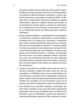 132 CASTRO • ABRAMOVAY 
de quanto à instância para estudos de crítica cultural, sobre o 
sentido da ecologia nos planos da micro e da macropolítica, 
com ênfase em desenvolvimento sustentável, e sobre o sen-tido 
do feminismo, relacionado ao modelo de ONGs. O diá-logo 
entre o conhecimento intelectual, acadêmico e aqueles 
relacionados a agências e ligados a práticas por direitos ou 
na prestação de serviços quanto a sentidos de conhecimen-tos 
e experiências se faz necessário, em que pesem os riscos 
ou as virtudes das paixões, do debate mais para o político-ideológico; 
• quanto a políticas públicas, considerando-se as divergências 
e controvérsias, tendem os entrevistados e as entrevistadas a 
considerar que é no plano local, municipal e comunitário 
que viriam se dando experiências mais positivas, relaciona-das 
com as recomendações da Agenda 21. Contudo, também 
se insiste na ausência de uma atuação mais marcada do Go-verno 
Federal na defesa do meio ambiente e no apoio a pro-gramas 
que beneficiem homens e mulheres, em particular 
das áreas rurais e em setores populares urbanos. Experiên-cias 
como a da multimistura deveriam ser mais amparadas 
por fundos federais, segundo vários entrevistados, como tam-bém 
exercida vigilância mais efetiva em relação aos efeitos 
dos agrotóxicos; 
• avalia-se como positiva a tendência do governo em criar co-missões, 
conselhos e órgãos por temas, tendo em vista sua 
emergência e visibilidade social, como as relacionadas a di-reitos 
humanos, à questão racial e à população, com partici-pação 
conjunta tanto de representação ministerial quanto de 
membros da sociedade civil, de movimentos sociais ou de 
pessoas com saber reconhecido em áreas do conhecimento; 
• com referência aos conselhos estaduais e municipais, por 
outro lado, considera-se que, para uma efetiva participação 
democrática, haveria que se planejar mais investimentos em 
formação, acesso à informação e garantia de autonomia e 
representação popular, para que, de fato, pudessem as repre- 
 