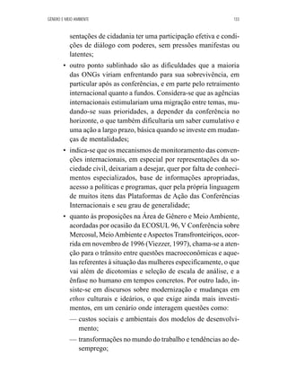 GÊNERO E MEIO AMBIENTE 133 
sentações de cidadania ter uma participação efetiva e condi-ções 
de diálogo com poderes, sem pressões manifestas ou 
latentes; 
• outro ponto sublinhado são as dificuldades que a maioria 
das ONGs viriam enfrentando para sua sobrevivência, em 
particular após as conferências, e em parte pelo retraimento 
internacional quanto a fundos. Considera-se que as agências 
internacionais estimulariam uma migração entre temas, mu-dando- 
se suas prioridades, a depender da conferência no 
horizonte, o que também dificultaria um saber cumulativo e 
uma ação a largo prazo, básica quando se investe em mudan-ças 
de mentalidades; 
• indica-se que os mecanismos de monitoramento das conven-ções 
internacionais, em especial por representações da so-ciedade 
civil, deixariam a desejar, quer por falta de conheci-mentos 
especializados, base de informações apropriadas, 
acesso a políticas e programas, quer pela própria linguagem 
de muitos itens das Plataformas de Ação das Conferências 
Internacionais e seu grau de generalidade; 
• quanto às proposições na Área de Gênero e Meio Ambiente, 
acordadas por ocasião da ECOSUL 96, V Conferência sobre 
Mercosul, Meio Ambiente e Aspectos Transfronteiriços, ocor-rida 
em novembro de 1996 (Viezzer, 1997), chama-se a aten-ção 
para o trânsito entre questões macroeconômicas e aque-las 
referentes à situação das mulheres especificamente, o que 
vai além de dicotomias e seleção de escala de análise, e a 
ênfase no humano em tempos concretos. Por outro lado, in-siste- 
se em discursos sobre modernização e mudanças em 
ethos culturais e ideários, o que exige ainda mais investi-mentos, 
em um cenário onde interagem questões como: 
— custos sociais e ambientais dos modelos de desenvolvi-mento; 
— transformações no mundo do trabalho e tendências ao de-semprego; 
 